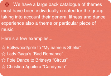    We have a large back catalogue of themes most have been individually created for the group taking into account their general fitness and dance experience also a theme or particular piece of music.
Here’s a few examples...
☆ Bollywood/pole to “My name is Shelia”  
☆ Lady Gaga’s “Bad Romance”
☆ Pole Dance to Britneys “Circus”
☆ Christina Aguilera “Candyman”