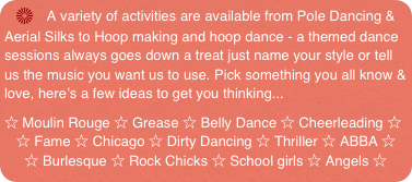    A variety of activities are available from Pole Dancing & Aerial Silks to Hoop making and hoop dance - a themed dance sessions always goes down a treat just name your style or tell us the music you want us to use. Pick something you all know & love, here’s a few ideas to get you thinking...
☆ Moulin Rouge ☆ Grease ☆ Belly Dance ☆ Cheerleading ☆
   ☆ Fame ☆ Chicago ☆ Dirty Dancing ☆ Thriller ☆ ABBA ☆ 
     ☆ Burlesque ☆ Rock Chicks ☆ School girls ☆ Angels ☆