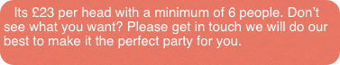Its £23 per head with a minimum of 6 people. Don’t see what you want? Please get in touch we will do our best to make it the perfect party for you.